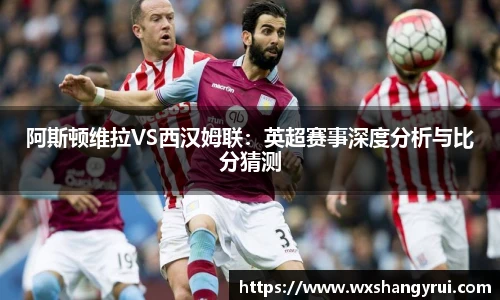 阿斯顿维拉VS西汉姆联：英超赛事深度分析与比分猜测